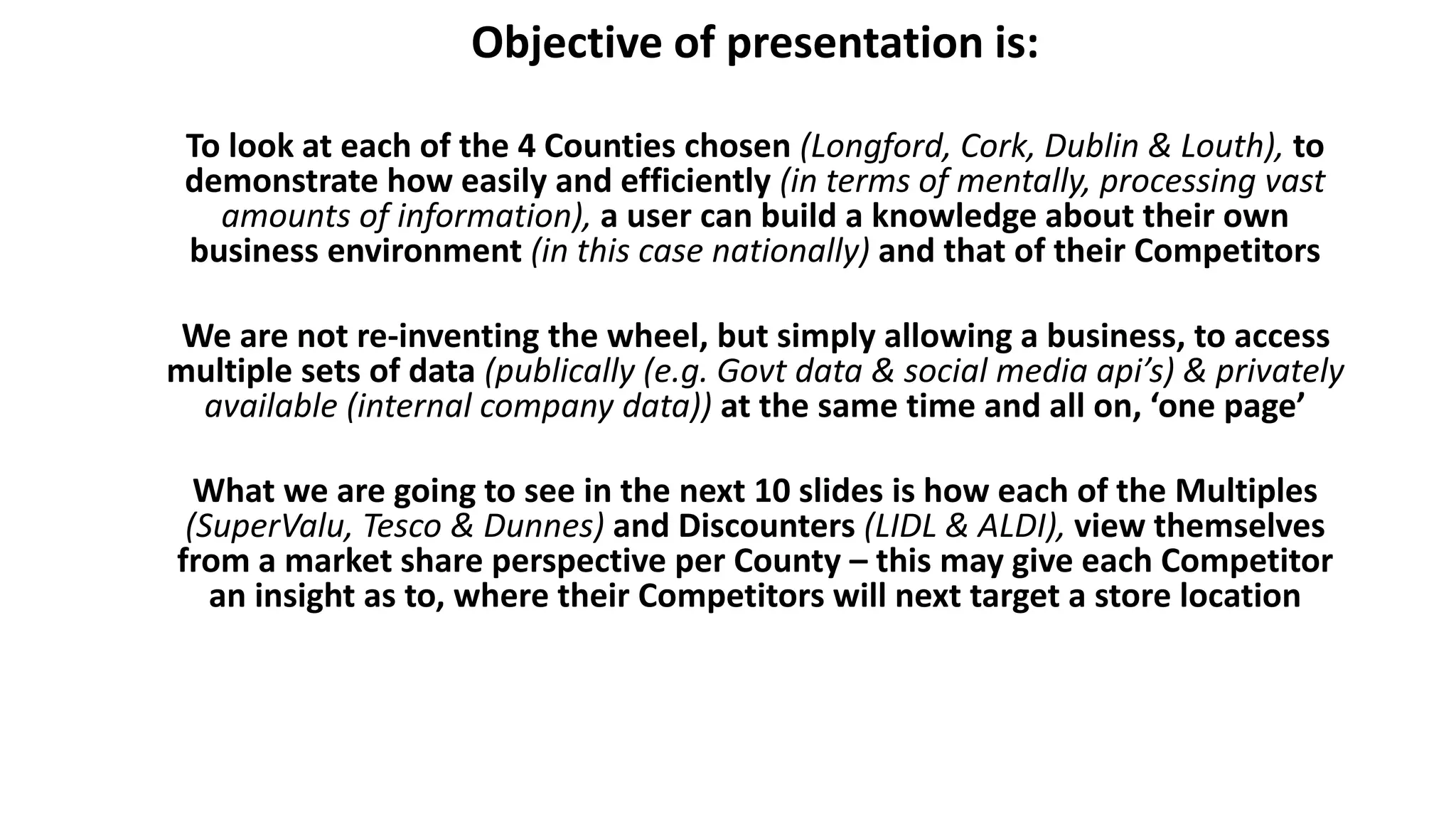 Objective of presentation is:
To look at each of the 4 Counties chosen (Longford, Cork, Dublin & Louth), to
demonstrate how easily and efficiently (in terms of mentally, processing vast
amounts of information), a user can build a knowledge about their own
business environment (in this case nationally) and that of their Competitors
We are not re-inventing the wheel, but simply allowing a business, to access
multiple sets of data (publically (e.g. Govt data & social media api’s) & privately
available (internal company data)) at the same time and all on, ‘one page’
What we are going to see in the next 10 slides is how each of the Multiples
(SuperValu, Tesco & Dunnes) and Discounters (LIDL & ALDI), view themselves
from a market share perspective per County – this may give each Competitor
an insight as to, where their Competitors will next target a store location
 