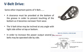 V-Belt Drive:
Some other important points of V-Belt…….
• A clearance must be provided at the bottom of
the groove in order to prevent touching of the
bottom as it becomes narrower from wear.
• The V-belt drive may be inclined at any angle with
tight side either at top or bottom.
• In order to increase the power output several v-
belts may be operated side by side.
 