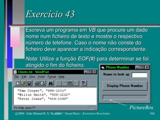 Exercício 43
Escreva um programa em VB que procure um dado
nome num ficheiro de texto e mostre o respectivo
número de telefone. Caso o nome não conste do
ficheiro deve aparecer a indicação correspondente.
Nota: Utilize a função EOF(#) para determinar se foi
atingido o fim do ficheiro.
PictureBox
@2009 - João Manuel R. S. Tavares 104CFAC: Visual Basic - Exercícios Resolvidos
 