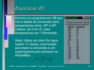 Exercício 45
Escreva um programa em VB que
crie a tabela de conversão para
temperaturas entre -40º e 40º
Celsius, de 5 em 5º, para
temperaturas em º Fahrenheit.
Nota: Utilize um ciclo For (para
repetir 17 vezes), uma função
para fazer a conversão e um
subprograma para escrever na
PictureBox.
32º
5
9
º += CF
@2009 - João Manuel R. S. Tavares 108CFAC: Visual Basic - Exercícios Resolvidos
 
