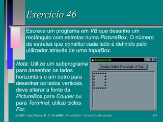 Exercício 46
Escreva um programa em VB que desenhe um
rectângulo com estrelas numa PictureBox. O número
de estrelas que constitui cada lado é definido pelo
utilizador através de uma InputBox.
Nota: Utilize um subprograma
para desenhar os lados
horizontais e um outro para
desenhar os lados verticais,
deve alterar a fonte da
PictureBox para Courier ou
para Terminal, utilize ciclos
For.
@2009 - João Manuel R. S. Tavares 110CFAC: Visual Basic - Exercícios Resolvidos
 