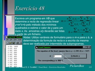 Exercício 48
Escreva um programa em VB que
determine a recta de regressão linear
y=m*x+b pelo método dos mínimos
quadrados e estime o valor de y para um
dado x. As amostras x/y deverão ser lidas
a partir de um ficheiro.
Notas: Utilize variáreis de formulário para o m e para o b, a
determinação da formula da recta e a escrita da mesma
deve ser realizada por intermédio de subprogramas.
PictureBox
n
xmy
b ii ∑∑ −
=
( )∑ ∑
∑∑∑
−
−
= 2
iii
iiii
xxxn
yxyxn
m
@2009 - João Manuel R. S. Tavares 115CFAC: Visual Basic - Exercícios Resolvidos
 