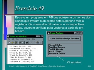 Exercício 49
Escreva um programa em VB que apresente os nomes dos
alunos que tiveram num exame nota superior à média
registada. Os nomes dos oito alunos, e as respectivas
notas, deveram ser lidas para vectores a partir de um
ficheiro.
PictureBox
@2009 - João Manuel R. S. Tavares 119CFAC: Visual Basic - Exercícios Resolvidos
 