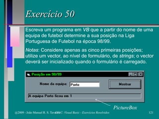 Exercício 50
Escreva um programa em VB que a partir do nome de uma
equipa de futebol determine a sua posição na Liga
Portuguesa de Futebol na época 98/99.
Notas: Considere apenas as cinco primeiras posições;
utilize um vector, ao nível de formulário, de strings; o vector
deverá ser inicializado quando o formulário é carregado.
PictureBox
@2009 - João Manuel R. S. Tavares 121CFAC: Visual Basic - Exercícios Resolvidos
 