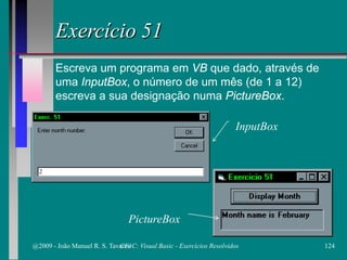 Exercício 51
Escreva um programa em VB que dado, através de
uma InputBox, o número de um mês (de 1 a 12)
escreva a sua designação numa PictureBox.
PictureBox
InputBox
@2009 - João Manuel R. S. Tavares 124CFAC: Visual Basic - Exercícios Resolvidos
 
