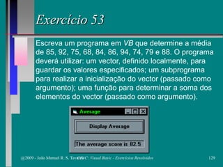 Exercício 53
Escreva um programa em VB que determine a média
de 85, 92, 75, 68, 84, 86, 94, 74, 79 e 88. O programa
deverá utilizar: um vector, definido localmente, para
guardar os valores especificados; um subprograma
para realizar a inicialização do vector (passado como
argumento); uma função para determinar a soma dos
elementos do vector (passado como argumento).
@2009 - João Manuel R. S. Tavares 129CFAC: Visual Basic - Exercícios Resolvidos
 