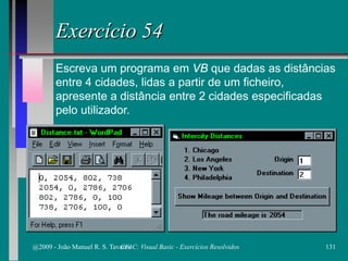 Exercício 54
Escreva um programa em VB que dadas as distâncias
entre 4 cidades, lidas a partir de um ficheiro,
apresente a distância entre 2 cidades especificadas
pelo utilizador.
@2009 - João Manuel R. S. Tavares 131CFAC: Visual Basic - Exercícios Resolvidos
 