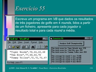 Exercício 55
Escreva um programa em VB que dados os resultados
de três jogadores de golfe em 4 rounds, lidos a partir
de um ficheiro, apresente para cada jogador o
resultado total e para cada round a média.
@2009 - João Manuel R. S. Tavares 134CFAC: Visual Basic - Exercícios Resolvidos
 