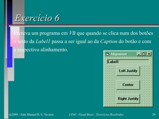 Exercício 6
Escreva um programa em VB que quando se clica num dos botões
o texto da Label1 passa a ser igual ao da Caption do botão e com
o respectivo alinhamento.
@2009 - João Manuel R. S. Tavares 29CFAC: Visual Basic - Exercícios Resolvidos
 