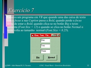 Exercício 7
Escreva um programa em VB que quando uma das caixa de texto
tem o focus a sua Caption passa a Bold, quando perde o focus
deixa de estar a Bold; quando clica-se no botão Big o texto
aumenta (Font.Size = 12) e quando se clica no botão Normal o
texto volta ao tamanho normal (Font.Size = 8.25).
@2009 - João Manuel R. S. Tavares 32CFAC: Visual Basic - Exercícios Resolvidos
 