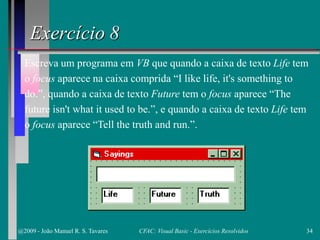 Exercício 8
Escreva um programa em VB que quando a caixa de texto Life tem
o focus aparece na caixa comprida “I like life, it's something to
do.”, quando a caixa de texto Future tem o focus aparece “The
future isn't what it used to be.”, e quando a caixa de texto Life tem
o focus aparece “Tell the truth and run.”.
@2009 - João Manuel R. S. Tavares 34CFAC: Visual Basic - Exercícios Resolvidos
 