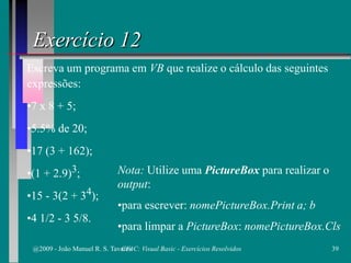 Exercício 12
Escreva um programa em VB que realize o cálculo das seguintes
expressões:
•7 x 8 + 5;
•5.5% de 20;
•17 (3 + 162);
•(1 + 2.9)3;
•15 - 3(2 + 34);
•4 1/2 - 3 5/8.
Nota: Utilize uma PictureBox para realizar o
output:
•para escrever: nomePictureBox.Print a; b
•para limpar a PictureBox: nomePictureBox.Cls
@2009 - João Manuel R. S. Tavares 39CFAC: Visual Basic - Exercícios Resolvidos
 