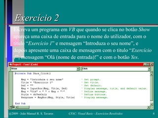 Exercício 2
Escreva um programa em VB que quando se clica no botão Show
apareça uma caixa de entrada para o nome do utilizador, com o
titulo “Exercício 1” e mensagem “Introduza o seu nome”, e
depois apresente uma caixa de mensagem com o titulo “Exercício
1”, mensagem “Olá (nome de entrada)!” e com o botão Yes.
@2009 - João Manuel R. S. Tavares 4CFAC: Visual Basic - Exercícios Resolvidos
 
