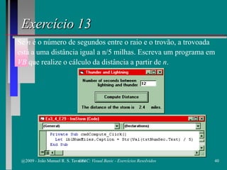 Exercício 13
Se n é o número de segundos entre o raio e o trovão, a trovoada
está a uma distância igual a n/5 milhas. Escreva um programa em
VB que realize o cálculo da distância a partir de n.
@2009 - João Manuel R. S. Tavares 40CFAC: Visual Basic - Exercícios Resolvidos
 
