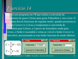 Exercício 14
Escreva um programa em VB que realize a conversão da
temperatura de graus Celsius para graus Fahrenheit e vice-versa. O
programa deverá funcionar do seguinte modo: quando pressiona-se
o botão Convert to Celsius a temperatura é convertida de
Fahrenheit para Celsius, a Caption do formulário muda para
Celsius, o botão é escondido e torna-se visível o botão Convert to
Fahrenheit, pressionando-se este botão funciona de modo idêntico.
( )32
9
5
−= FC
32
5
9
+= CF
@2009 - João Manuel R. S. Tavares 41CFAC: Visual Basic - Exercícios Resolvidos
 