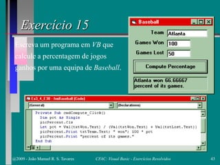 Exercício 15
Escreva um programa em VB que
calcule a percentagem de jogos
ganhos por uma equipa de Baseball.
@2009 - João Manuel R. S. Tavares 43CFAC: Visual Basic - Exercícios Resolvidos
 