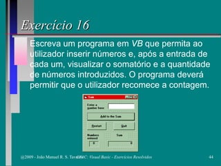 Escreva um programa em VB que permita ao
utilizador inserir números e, após a entrada de
cada um, visualizar o somatório e a quantidade
de números introduzidos. O programa deverá
permitir que o utilizador recomece a contagem.
Exercício 16
@2009 - João Manuel R. S. Tavares 44CFAC: Visual Basic - Exercícios Resolvidos
 