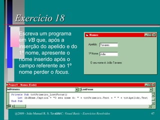 Escreva um programa
em VB que, após a
inserção do apelido e do
1º nome, apresente o
nome inserido após o
campo referente ao 1º
nome perder o focus.
Exercício 18
@2009 - João Manuel R. S. Tavares 47CFAC: Visual Basic - Exercícios Resolvidos
 
