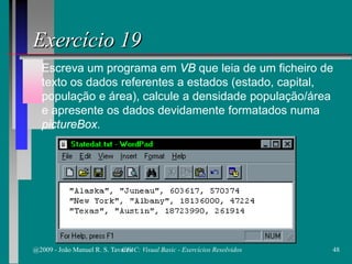 Escreva um programa em VB que leia de um ficheiro de
texto os dados referentes a estados (estado, capital,
população e área), calcule a densidade população/área
e apresente os dados devidamente formatados numa
pictureBox.
Exercício 19
@2009 - João Manuel R. S. Tavares 48CFAC: Visual Basic - Exercícios Resolvidos
 
