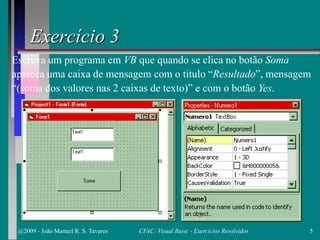 Exercício 3
Escreva um programa em VB que quando se clica no botão Soma
apareça uma caixa de mensagem com o titulo “Resultado”, mensagem
“(soma dos valores nas 2 caixas de texto)” e com o botão Yes.
@2009 - João Manuel R. S. Tavares 5CFAC: Visual Basic - Exercícios Resolvidos
 