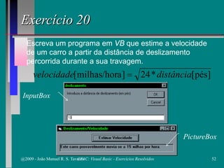 Escreva um programa em VB que estime a velocidade
de um carro a partir da distância de deslizamento
percorrida durante a sua travagem.
Exercício 20
]pés[*24]amilhas/hor[ distânciavelocidade =
PictureBox
InputBox
@2009 - João Manuel R. S. Tavares 52CFAC: Visual Basic - Exercícios Resolvidos
 