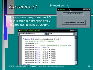 Escreva um programa em VB
que simule a extracção dos 7
dígitos do número do Joker.
Exercício 21 PictureBox
@2009 - João Manuel R. S. Tavares 54CFAC: Visual Basic - Exercícios Resolvidos
 