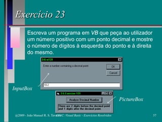 Escreva um programa em VB que peça ao utilizador
um número positivo com um ponto decimal e mostre
o número de dígitos à esquerda do ponto e à direita
do mesmo.
Exercício 23
PictureBox
InputBox
@2009 - João Manuel R. S. Tavares 57CFAC: Visual Basic - Exercícios Resolvidos
 