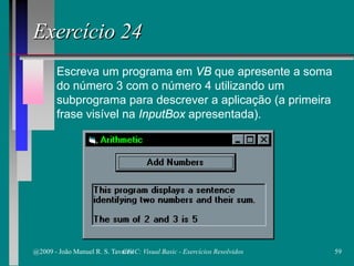 Escreva um programa em VB que apresente a soma
do número 3 com o número 4 utilizando um
subprograma para descrever a aplicação (a primeira
frase visível na InputBox apresentada).
Exercício 24
@2009 - João Manuel R. S. Tavares 59CFAC: Visual Basic - Exercícios Resolvidos
 
