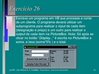 Exercício 26
Escreva um programa em VB que processe a conta
de um cliente. O programa deverá utilizar um
subprograma para realizar o input de cada item
(designação e preço) e um outro para realizar o
output de cada item na PictureBox. Nota: Só após se
clicar no botão “Display...” é escrita na PictureBox a
soma, a taxa (soma*5% ) e o total.
@2009 - João Manuel R. S. Tavares 66CFAC: Visual Basic - Exercícios Resolvidos
 