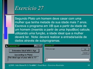 Exercício 27
Segundo Plato um homem deve casar com uma
mulher que tenha metade da sua idade mais 7 anos.
Escreva o programa em VB que a partir da idade de
um homem (inserido a partir de uma InputBox) calcule,
utilizando uma função, a idade ideal que a mulher
deverá ter. Nota: deverá realizar a entrada/saída de
dados através de subprogramas.
@2009 - João Manuel R. S. Tavares 69CFAC: Visual Basic - Exercícios Resolvidos
 