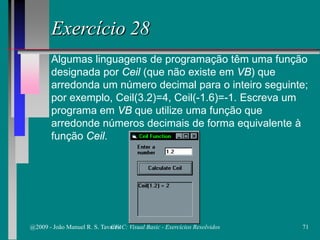 Exercício 28
Algumas linguagens de programação têm uma função
designada por Ceil (que não existe em VB) que
arredonda um número decimal para o inteiro seguinte;
por exemplo, Ceil(3.2)=4, Ceil(-1.6)=-1. Escreva um
programa em VB que utilize uma função que
arredonde números decimais de forma equivalente à
função Ceil.
@2009 - João Manuel R. S. Tavares 71CFAC: Visual Basic - Exercícios Resolvidos
 