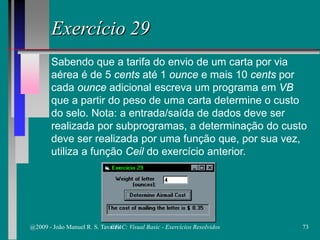 Exercício 29
Sabendo que a tarifa do envio de um carta por via
aérea é de 5 cents até 1 ounce e mais 10 cents por
cada ounce adicional escreva um programa em VB
que a partir do peso de uma carta determine o custo
do selo. Nota: a entrada/saída de dados deve ser
realizada por subprogramas, a determinação do custo
deve ser realizada por uma função que, por sua vez,
utiliza a função Ceil do exercício anterior.
@2009 - João Manuel R. S. Tavares 73CFAC: Visual Basic - Exercícios Resolvidos
 