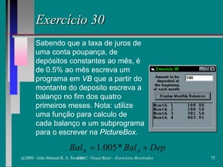 Exercício 30
Sabendo que a taxa de juros de
uma conta poupança, de
depósitos constantes ao mês, é
de 0.5% ao mês escreva um
programa em VB que a partir do
montante do deposito escreva a
balanço no fim dos quatro
primeiros meses. Nota: utilize
uma função para calculo de
cada balanço e um subprograma
para o escrever na PictureBox.
DepBalBal AN += *005.1
@2009 - João Manuel R. S. Tavares 75CFAC: Visual Basic - Exercícios Resolvidos
 
