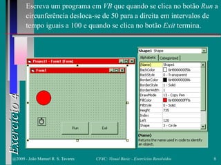 Exercício4
Escreva um programa em VB que quando se clica no botão Run a
circunferência desloca-se de 50 para a direita em intervalos de
tempo iguais a 100 e quando se clica no botão Exit termina.
@2009 - João Manuel R. S. Tavares 8CFAC: Visual Basic - Exercícios Resolvidos
 