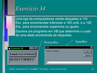 Exercício 34
Uma loja de computadores vende disquetes a 110
Esc. para encomendas inferiores a 100 unid. e a 100
Esc. para encomendas superiores ou iguais.
Escreva um programa em VB que determine o custo
de uma dada encomenda de disquetes.
PictureBox InputBox
@2009 - João Manuel R. S. Tavares 80CFAC: Visual Basic - Exercícios Resolvidos
 