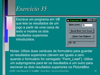 Exercício 35
Escreva um programa em VB
que leia os resultados de um
jogo a partir de uma caixa de
texto e mostre os dois
resultados superiores
introduzidos.
Notas: Utilize duas variáveis de formulário para guardar
os resultados superiores (devem ser iguais a zero
quando o formulário for carregado “Form_Load”). Utilize
um subprograma para ler os resultados e um outro para
escrever os dois resultados superiores na PictureBox.
@2009 - João Manuel R. S. Tavares 82CFAC: Visual Basic - Exercícios Resolvidos
 