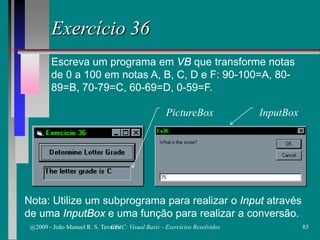Exercício 36
Escreva um programa em VB que transforme notas
de 0 a 100 em notas A, B, C, D e F: 90-100=A, 80-
89=B, 70-79=C, 60-69=D, 0-59=F.
Nota: Utilize um subprograma para realizar o Input através
de uma InputBox e uma função para realizar a conversão.
PictureBox InputBox
@2009 - João Manuel R. S. Tavares 85CFAC: Visual Basic - Exercícios Resolvidos
 