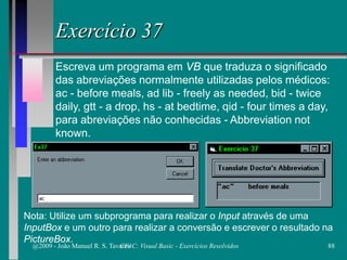 Exercício 37
Escreva um programa em VB que traduza o significado
das abreviações normalmente utilizadas pelos médicos:
ac - before meals, ad lib - freely as needed, bid - twice
daily, gtt - a drop, hs - at bedtime, qid - four times a day,
para abreviações não conhecidas - Abbreviation not
known.
Nota: Utilize um subprograma para realizar o Input através de uma
InputBox e um outro para realizar a conversão e escrever o resultado na
PictureBox.
@2009 - João Manuel R. S. Tavares 88CFAC: Visual Basic - Exercícios Resolvidos
 