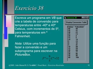 Exercício 38
Escreva um programa em VB que
crie a tabela de conversão para
temperaturas entre -40º e 40º
Celsius, com incrementos de 5º,
para temperaturas em º
Fahrenheit.
Nota: Utilize uma função para
fazer a conversão e um
subprograma para escrever na
PictureBox.
32º
5
9
º += CF
@2009 - João Manuel R. S. Tavares 91CFAC: Visual Basic - Exercícios Resolvidos
 