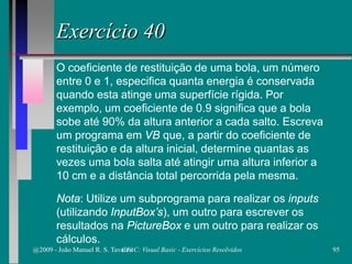 Exercício 40
O coeficiente de restituição de uma bola, um número
entre 0 e 1, especifica quanta energia é conservada
quando esta atinge uma superfície rígida. Por
exemplo, um coeficiente de 0.9 significa que a bola
sobe até 90% da altura anterior a cada salto. Escreva
um programa em VB que, a partir do coeficiente de
restituição e da altura inicial, determine quantas as
vezes uma bola salta até atingir uma altura inferior a
10 cm e a distância total percorrida pela mesma.
Nota: Utilize um subprograma para realizar os inputs
(utilizando InputBox’s), um outro para escrever os
resultados na PictureBox e um outro para realizar os
cálculos.
@2009 - João Manuel R. S. Tavares 95CFAC: Visual Basic - Exercícios Resolvidos
 