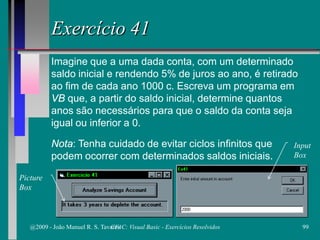 Exercício 41
Imagine que a uma dada conta, com um determinado
saldo inicial e rendendo 5% de juros ao ano, é retirado
ao fim de cada ano 1000 c. Escreva um programa em
VB que, a partir do saldo inicial, determine quantos
anos são necessários para que o saldo da conta seja
igual ou inferior a 0.
Nota: Tenha cuidado de evitar ciclos infinitos que
podem ocorrer com determinados saldos iniciais.
Picture
Box
Input
Box
@2009 - João Manuel R. S. Tavares 99CFAC: Visual Basic - Exercícios Resolvidos
 