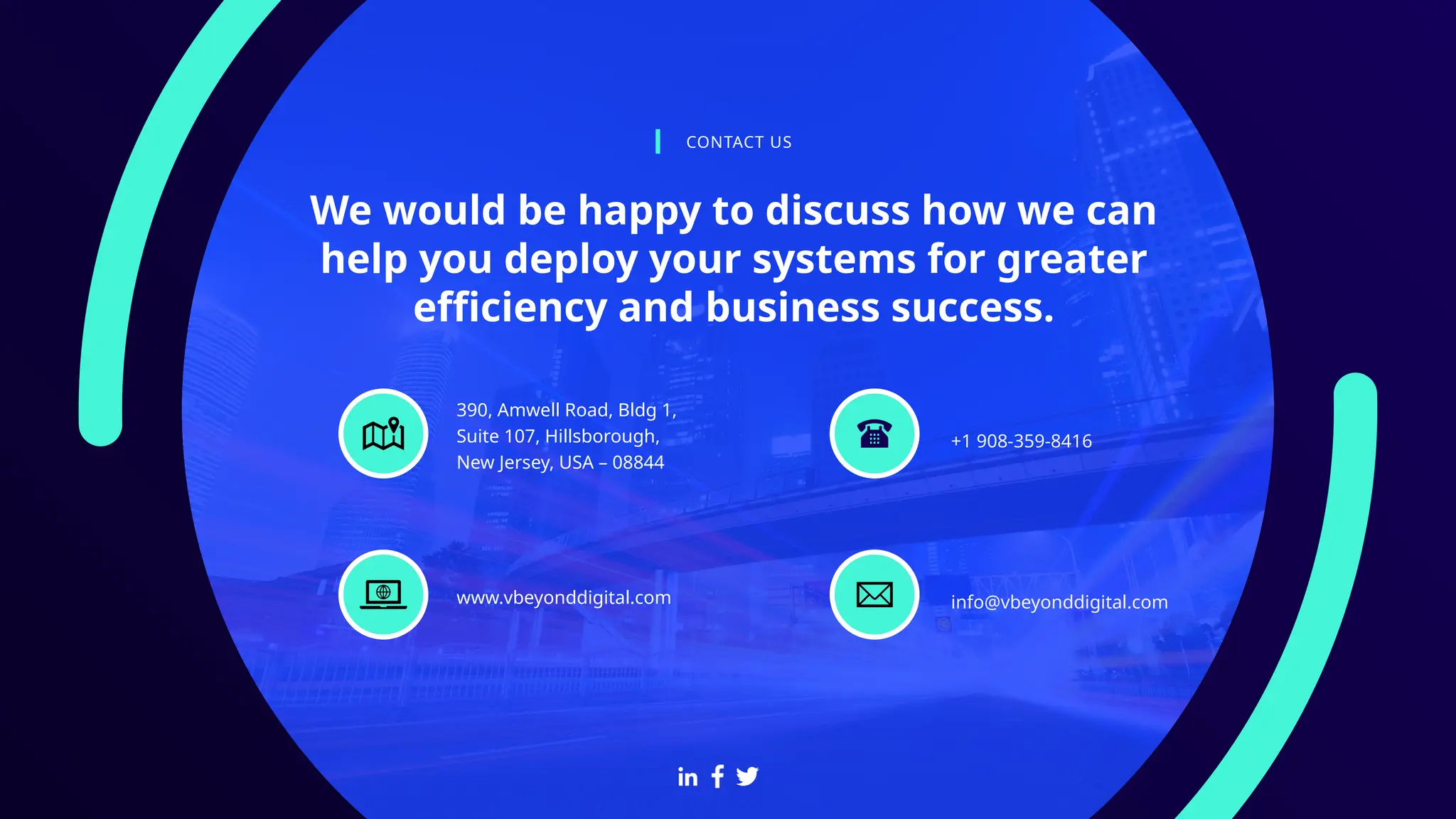 We would be happy to discuss how we can
help you deploy your systems for greater
efficiency and business success.
CONTACT US
+1 908-359-8416
390, Amwell Road, Bldg 1,
Suite 107, Hillsborough,
New Jersey, USA – 08844
info@vbeyonddigital.com
www.vbeyonddigital.com
 