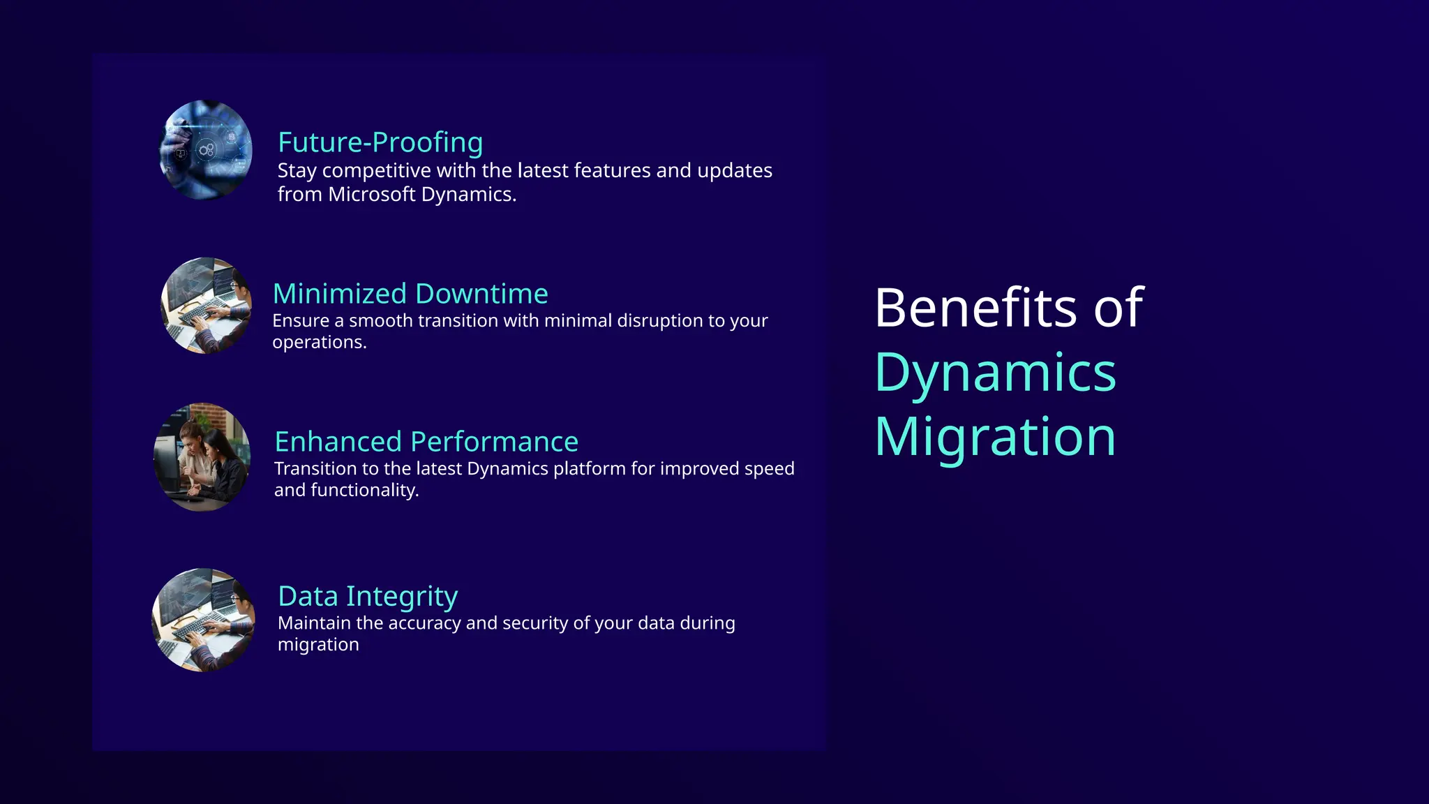 Future-Proofing
Stay competitive with the latest features and updates
from Microsoft Dynamics.
Benefits of
Dynamics
Migration
Minimized Downtime
Ensure a smooth transition with minimal disruption to your
operations.
Enhanced Performance
Transition to the latest Dynamics platform for improved speed
and functionality.
Data Integrity
Maintain the accuracy and security of your data during
migration
 