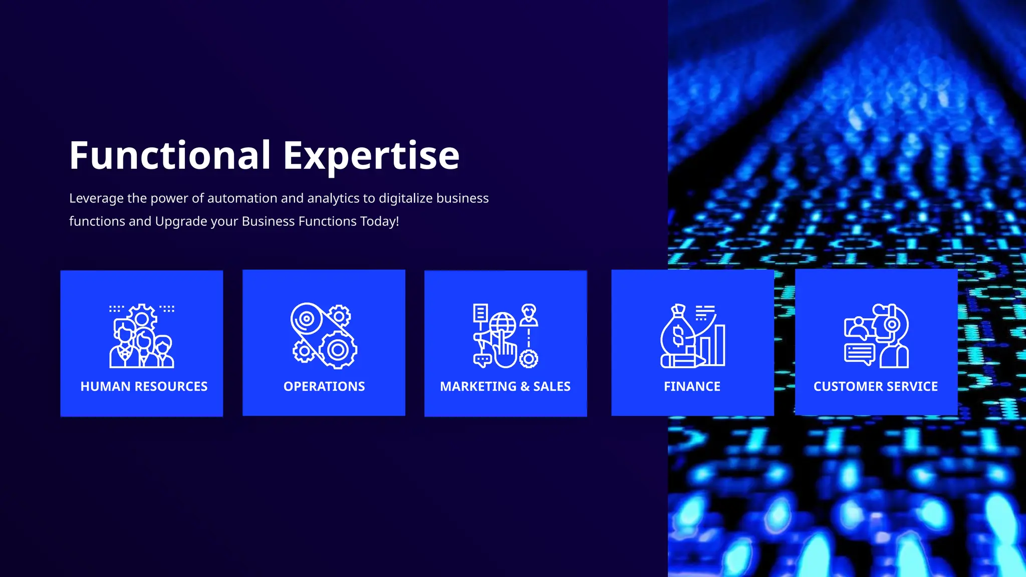 Functional Expertise
Leverage the power of automation and analytics to digitalize business
functions and Upgrade your Business Functions Today!
HUMAN RESOURCES OPERATIONS MARKETING & SALES FINANCE CUSTOMER SERVICE
 
