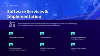 01
Requirement assessment
02
Software selection
03
Planning implementation,
hosting & configuration
Software Services &
Implementation
OUR SERVICES
We cover all aspects of software implementation starting from business requirements right
up to organization-wide change management and user adoption.
04
Ensuring necessary
integrations & user adoption
05
Managing organizational
change
06
Enterprise-wide software
rollout
 