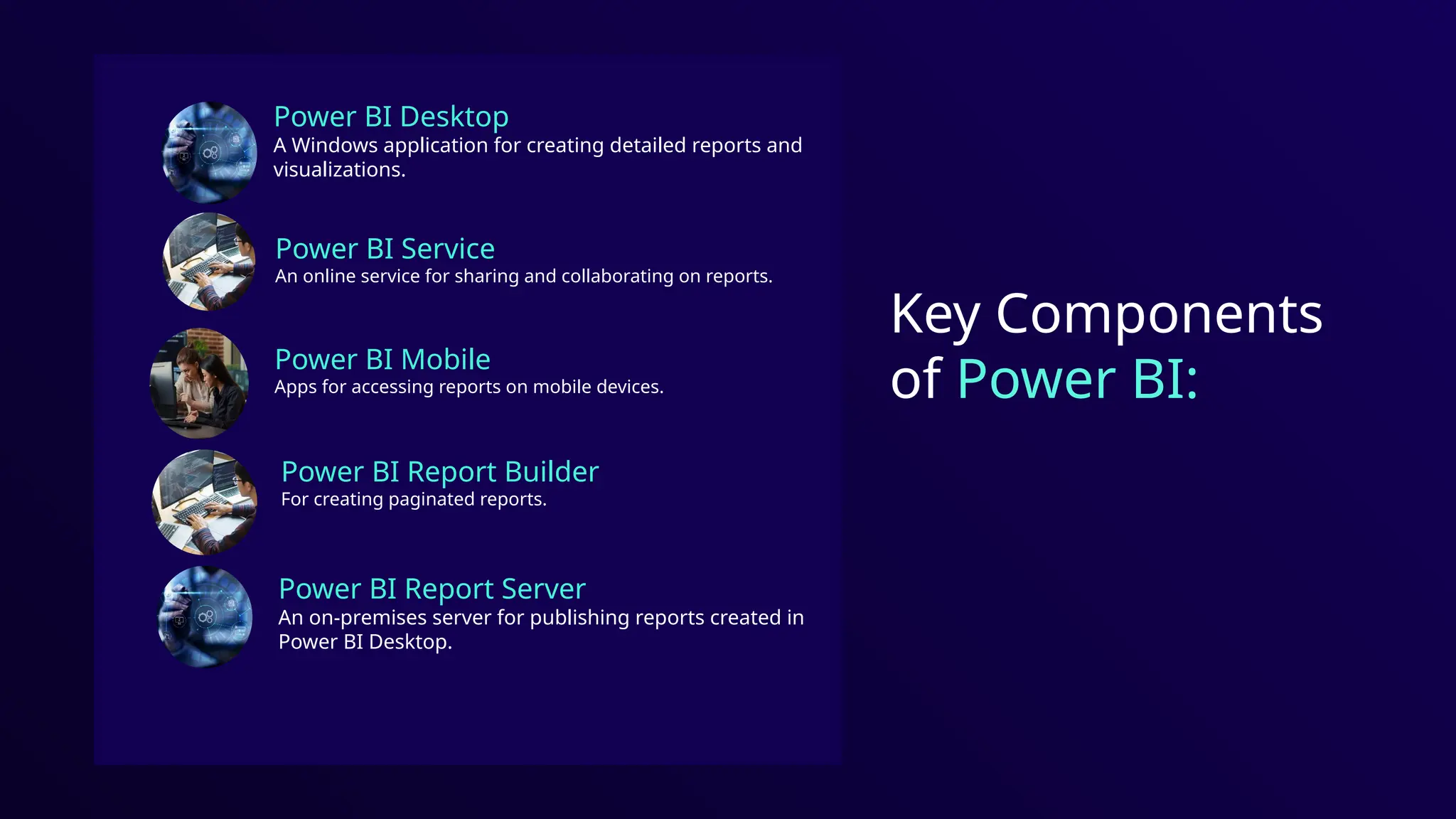 Power BI Desktop
A Windows application for creating detailed reports and
visualizations.
Key Components
of Power BI:
Power BI Service
An online service for sharing and collaborating on reports.
Power BI Mobile
Apps for accessing reports on mobile devices.
Power BI Report Builder
For creating paginated reports.
Power BI Report Server
An on-premises server for publishing reports created in
Power BI Desktop.
 