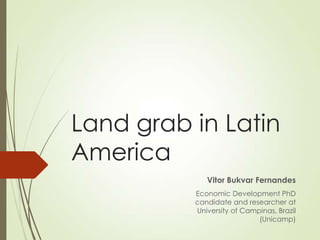 Land grab in Latin
America
Vitor Bukvar Fernandes
Economic Development PhD
candidate and researcher at
University of Campinas, Brazil
(Unicamp)

 