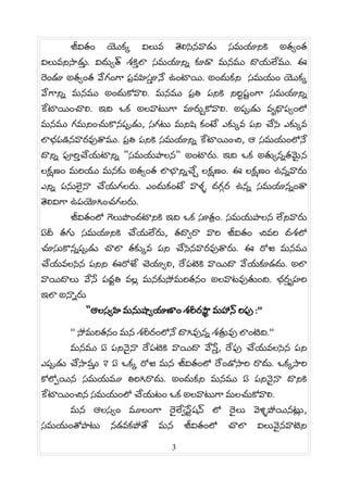 జవత యక వలవ తలసనవడ సమయనక అత త
వలవనస5డ. వద త శక5 ల సమయన@ కడ మనమ దయలమ. ఈ
ర డ అత త వగ గ ప. వహస5 న ఉ టయ. అ దకన సమయ యక
వగన@ మనమ అ దకవల. మనమ ప. త పనక నర• ష# గ సమయన@
కటయ చల. ఇద ఒక అలవటగ మరGకవల. అపడ వ^ధప ల
మనమ గమన చకనపడ, సగట మనష క ట ఎక వ పన చస ఎక వ
లభపడనవరవతమ. ప. త పనక సమయన@ కటయ చ, ఆ సమయ లన
దన@ పర5 చయటన@ "సమయపలన" అ టర. ఇద ఒక అత న@తమS న
లకణ మరయ మనక అత త లభన@చG లకణ . ఈ లకణ ఉన@వర
ఎన@ పనలS న చయగలర. ఎ దక ట వళš దగ› ర ఉన@ సమయన@ త
తలవగ ఉపయగ చగలర.
జవత ల గలప దటనక ఇద ఒక సత. . సమయపలన లనవర
ఏద తగ సమయనక చయలర, తద•ర వర జవత చవర దశల
చసకన@పడ చల తక వ పన చసనవరవతర. ఈ రజ మనమ
చయవలసన పనన ఈరజ చయ ల, రపటక వయద వయకడద. అల
వయదల వస పధv త వలh మనకసమరతన అలవటవత ద. భర5 ^హర
ఇల అన@ర
"ఆలస హ మనష యణ శరరస¦ మహన రప :”
“ సమరతన మన శరర లన దగవన@ శతª వ ల టద.“
మనమ ఏ పననS న రపటక వయద వస5 , రప చయవలసన పన
ఎపడ చస5మ ? ఏ ఒక రజ మన జవత ల ర డసర రద. ఒక సర
కల0యన సమయమ తరగరద. అ దకన మనమ ఏ పననS న దనక
కటయ చన సమయ ల చయట ఒక అలవటగ మలచకవల.
మన ఆలస మల గ రS ల•స# షన ల రS ల వళšపయనటh ,
సమయ తపట నడవకపత మన జవత ల చల వలవS నవటన
3
 