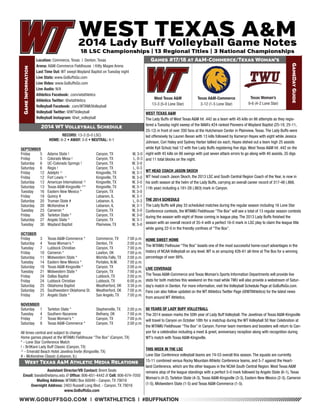 WWW.GOBUFFSGO.COM | @WTATHLETICS | #BUFFNATION 
Game Information 
Location: Commerce, Texas | Denton, Texas 
Arena: A&M-Commerce Fieldhouse | Kitty Magee Arena 
Last Time Out: WT swept Wayland Baptist on Tuesday night 
Live Stats: www.GoBuffsGo.com 
Live Video: www.GoBuffsGo.com 
Live Audio: N/A 
Athletics Facebook: .com/wtathletics 
Athletics Twitter: @wtathletics 
Volleyball Facebook: .com/WTAMUVolleyball 
Volleyball Twitter: @WTVolleyball 
Volleyball Instagram: @wt_volleyball 
Games #17/18 at A&M-Commerce/Texas Woman’s 
GameDay Guide 
West Texas A&M 
13-3 (5-0 Lone Star) 
Assistant Director/VB Contact: Brent Seals 
Email: bseals@wtamu.edu // Office: 806-651-4442 // Cell: 806-674-7050 
Mailing Address: WTAMU Box 60049 - Canyon, TX 79016 
Overnight Address: 2403 Russell Long Blvd. - Canyon, TX 79016 
www.GoBuffsGo.com 
2014 WT Volleyball Schedule 
RECORD: 13-3 (5-0 LSC) 
HOME: 6-2 • AWAY: 3-0 • NEUTRAL: 4-1 
SEPTEMBER 
Friday 5 Adams State ! Canyon, TX W, 3-0 
Friday 5 Colorado Mesa ! Canyon, TX L, 0-3 
Saturday 6 UC-Colorado Springs ! Canyon, TX W, 3-0 
Saturday 6 Regis ! Canyon, TX L, 0-3 
Friday 12 Adelphi ^ Kingsville, TX W, 3-1 
Friday 12 Fort Lewis ^ Kingsville, TX W, 3-0 
Saturday 13 American International ^ Kingsville, TX W, 3-0 
Saturday 13 Texas A&M-Kingsville ^* Kingsville, TX W, 3-1 
Tuesday 16 Eastern New Mexico * Canyon, TX W, 3-0 
Friday 19 Quincy # Lebanon, IL W, 3-1 
Saturday 20 Truman State # Lebanon, IL L, 0-3 
Saturday 20 McKendree # Lebanon, IL W, 3-1 
Tuesday 23 Cameron * Canyon, TX W, 3-0 
Friday 26 Tarleton State * Canyon, TX W, 3-0 
Saturday 27 Angelo State * Canyon, TX W, 3-1 
Tuesday 30 Wayland Baptist Plainview, TX W, 3-0 
OCTOBER 
Friday 3 Texas A&M-Commerce * Commerce, TX 7:00 p.m. 
Saturday 4 Texas Woman’s * Denton, TX 2:00 p.m. 
Tuesday 7 Lubbock Christian Canyon, TX 7:00 p.m. 
Friday 10 Cameron * Lawton, OK 7:00 p.m. 
Saturday 11 Midwestern State * Wichita Falls, TX 2:00 p.m. 
Tuesday 14 Eastern New Mexico * Portales, N.M. 7:00 p.m. 
Saturday 18 Texas A&M-Kingsville * Canyon, TX 2:00 p.m. 
Tuesday 21 Midwestern State * Canyon, TX 7:00 p.m. 
Friday 24 Dallas Baptist Lubbock, TX 2:00 p.m. 
Friday 24 Lubbock Christian Lubbock, TX 6:00 p.m. 
Saturday 25 Oklahoma Baptist Weatherford, OK 3:30 p.m. 
Saturday 25 Southwestern Oklahoma St. Weatherford, OK 7:00 p.m. 
Friday 31 Angelo State * San Angelo, TX 7:00 p.m. 
NOVEMBER 
Saturday 1 Tarleton State * Stephenville, TX 2:00 p.m. 
Tuesday 4 Southern Nazarene Bethany, OK 7:00 p.m. 
Friday 7 Texas Woman’s * Canyon, TX 7:00 p.m. 
Saturday 8 Texas A&M-Commerce * Canyon, TX 2:00 p.m. 
All times central and subject to change 
Home games played at the WTAMU Fieldhouse “The Box” (Canyon, TX) 
* - Lone Star Conference Match 
! - BritKare Lady Buff Classic (Canyon, TX) 
^ - Emerald Beach Hotel Javelina Invite (Kingsville, TX) 
# - McKendree Classic (Lebanon, IL) 
West Texas A&M Athletic Media Relations 
WEST TEXAS A&M 
The Lady Buffs of West Texas A&M hit .442 as a team with 45 kills on 86 attempts as they regis-tered 
a Tuesday night sweep of the NAIA’s #24 ranked Pioneers of Wayland Baptist (25-18, 25-11, 
25-12) in front of over 200 fans at the Hutcherson Center in Plainview, Texas. The Lady Buffs were 
led offensively by Lauren Bevan with 13 kills followed by Kameryn Hayes with eight while Jessica 
Johnson, Cori Haley and Sydney Harlan tallied six each, Hayes dished out a team high 25 assists 
while Kyli Schulz had 12 with five Lady Buffs registering five digs. West Texas A&M hit .442 on the 
night with 45 kills on 86 swings with just seven attack errors to go along with 40 assists, 35 digs 
and 11 total blocks on the night. 
WT HEAD COACH JASON SKOCH 
WT head coach Jason Skoch, the 2013 LSC and South Central Region Coach of the Year, is now in 
his sixth season at the helm of the Lady Buffs, carrying an overall career record of 317-48 (.868, 
11th year) including a 181-28 (.863) mark in Canyon. 
THE 2014 SCHEDULE 
The Lady Buffs will play 33 scheduled matches during the regular season including 16 Lone Star 
Conference contests, the WTAMU Fieldhouse “The Box” will see a total of 13 regular season contests 
during the season with eight of those coming in league play. The 2013 Lady Buffs finished the 
season with an overall record of 35-4 with a perfect 16-0 mark in LSC play to claim the league title 
while going 22-0 in the friendly confines of “The Box”. 
HOME SWEET HOME 
The WTAMU Fielhouse “The Box” boasts one of the most successful home-court advantages in the 
history of NCAA Volleyball on any level. WT is an amazing 426-61 all-time at The Box for a winning 
percentage of over 88%. 
LIVE COVERAGE 
The Texas A&M-Commerce and Texas Woman’s Sports Information Departments will provide live 
stats for both matches this weekend on the road while TWU will also provide a webstream of Satur-day’s 
match in Denton. For more information, visit the Volleyball Schedule Page at GoBuffsGo.com. 
Fans can also follow updated on the WT Athletics Twitter Page (@WTAthletics) for the latest news 
from around WT Athletics. 
50 YEARS OF LADY BUFF VOLLEYBALL 
The 2014 season marks the 50th year of Lady Buff Volleyball. The Javelinas of Texas A&M-Kingsville 
will travel to Canyon on October 18th for a matchup during the WT Volleyball 50 Year Celebration at 
the WTAMU Fieldhouse “The Box” in Canyon. Former team members and boosters will return to Can-yon 
for a celebration including a meet & greet, anniversary reception along with recognition during 
WT’s match with Texas A&M-Kingsville. 
THIS WEEK IN THE LSC 
Lone Star Conference volleyball teams are 74-53 overall this season. The squads are currently 
15-11 combined versus Rocky Mountain Athletic Conference teams, and 5-7 against the Heart-land 
Conference, which are the other leagues in the NCAA South Central Region. West Texas A&M 
remains atop of the league standings with a perfect 5-0 mark followed by Angelo State (6-1), Texas 
Woman’s (4-2), Tarleton State (4-3), Texas A&M-Kingsville (3-3), Eastern New Mexico (2-3), Cameron 
(1-5), Midwestern State (1-5) and Texas A&M-Commerce (1-5). 
Texas A&M-Commerce 
3-12 (1-5 Lone Star) 
Texas Woman’s 
9-6 (4-2 Lone Star) 
 