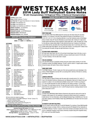 WWW.GOBUFFSGO.COM | @WTATHLETICS | #BUFFNATION 
Game Information 
Location: Canyon, Texas 
Arena: WTAMU Fieldhouse “The Box” 
Last Time Out: WT topped Texas Woman’s in 5 sets on Saturday 
Live Stats: www.GoBuffsGo.com 
Live Video: www.GoBuffsGo.com 
Live Audio: www.GoBuffsGo.com (KWTS 91.1 “The One”) 
Athletics Facebook: .com/wtathletics 
Athletics Twitter: @wtathletics 
Volleyball Facebook: .com/WTAMUVolleyball 
Volleyball Twitter: @WTVolleyball 
Volleyball Instagram: @wt_volleyball 
Games #19 vs. Lubbock Christian 
GameDay Guide 
West Texas A&M 
15-3 (7-0 Lone Star) 
Assistant Director/VB Contact: Brent Seals 
Email: bseals@wtamu.edu // Office: 806-651-4442 // Cell: 806-674-7050 
Mailing Address: WTAMU Box 60049 - Canyon, TX 79016 
Overnight Address: 2403 Russell Long Blvd. - Canyon, TX 79016 
www.GoBuffsGo.com 
2014 WT Volleyball Schedule 
RECORD: 15-3 (7-0 LSC) 
HOME: 6-2 • AWAY: 5-0 • NEUTRAL: 4-1 
SEPTEMBER 
Friday 5 Adams State ! Canyon, TX W, 3-0 
Friday 5 Colorado Mesa ! Canyon, TX L, 0-3 
Saturday 6 UC-Colorado Springs ! Canyon, TX W, 3-0 
Saturday 6 Regis ! Canyon, TX L, 0-3 
Friday 12 Adelphi ^ Kingsville, TX W, 3-1 
Friday 12 Fort Lewis ^ Kingsville, TX W, 3-0 
Saturday 13 American International ^ Kingsville, TX W, 3-0 
Saturday 13 Texas A&M-Kingsville ^* Kingsville, TX W, 3-1 
Tuesday 16 Eastern New Mexico * Canyon, TX W, 3-0 
Friday 19 Quincy # Lebanon, IL W, 3-1 
Saturday 20 Truman State # Lebanon, IL L, 0-3 
Saturday 20 McKendree # Lebanon, IL W, 3-1 
Tuesday 23 Cameron * Canyon, TX W, 3-0 
Friday 26 Tarleton State * Canyon, TX W, 3-0 
Saturday 27 Angelo State * Canyon, TX W, 3-1 
Tuesday 30 Wayland Baptist Plainview, TX W, 3-0 
OCTOBER 
Friday 3 Texas A&M-Commerce * Commerce, TX W, 3-0 
Saturday 4 Texas Woman’s * Denton, TX W, 3-2 
Tuesday 7 Lubbock Christian Canyon, TX 7:00 p.m. 
Friday 10 Cameron * Lawton, OK 7:00 p.m. 
Saturday 11 Midwestern State * Wichita Falls, TX 2:00 p.m. 
Tuesday 14 Eastern New Mexico * Portales, N.M. 7:00 p.m. 
Saturday 18 Texas A&M-Kingsville * Canyon, TX 2:00 p.m. 
Tuesday 21 Midwestern State * Canyon, TX 7:00 p.m. 
Friday 24 Dallas Baptist Lubbock, TX 2:00 p.m. 
Friday 24 Lubbock Christian Lubbock, TX 6:00 p.m. 
Saturday 25 Oklahoma Baptist Weatherford, OK 3:30 p.m. 
Saturday 25 Southwestern Oklahoma St. Weatherford, OK 7:00 p.m. 
Friday 31 Angelo State * San Angelo, TX 7:00 p.m. 
NOVEMBER 
Saturday 1 Tarleton State * Stephenville, TX 2:00 p.m. 
Tuesday 4 Southern Nazarene Bethany, OK 7:00 p.m. 
Friday 7 Texas Woman’s * Canyon, TX 7:00 p.m. 
Saturday 8 Texas A&M-Commerce * Canyon, TX 2:00 p.m. 
All times central and subject to change 
Home games played at the WTAMU Fieldhouse “The Box” (Canyon, TX) 
* - Lone Star Conference Match 
! - BritKare Lady Buff Classic (Canyon, TX) 
^ - Emerald Beach Hotel Javelina Invite (Kingsville, TX) 
# - McKendree Classic (Lebanon, IL) 
West Texas A&M Athletic Media Relations 
WEST TEXAS A&M 
The Lady Buffs of West Texas A&M dropped the opening two sets before taking the next three 
including a 15-10 decision in the fifth as they topped the Pioneers of Texas Woman’s (21-25, 
18-25, 25-13, 25-16, 15-10) on Saturday afternoon in Lone Star Conference action at Kitty Magee 
Arena in Denton, Texas. WT was led offensively by Lauren Bevan with 19 kills and 15 digs for the 
double-double while Kameryn Hayes registered a triple-double with 11 kills, 36 assists and 10 digs 
on the afternoon, Sydney Harlan tallied 10 kills while Kyli Schulz had 18 assists on the afternoon. 
Lauren Britten led the Lady Buffs with 22 digs followed by Bevan with 15 and Schulz with 14 for a 
double-double. West Texas A&M hit .235 as a team with 59 kills on 179 swings with 19 attack errors 
to go along with 58 assists, 89 digs and eight total blocks in the match. 
WT HEAD COACH JASON SKOCH 
WT head coach Jason Skoch, the 2013 LSC and South Central Region Coach of the Year, is now in 
his sixth season at the helm of the Lady Buffs, carrying an overall career record of 319-48 (.868, 
11th year) including a 183-28 (.863) mark in Canyon. 
THE 2014 SCHEDULE 
The Lady Buffs will play 33 scheduled matches during the regular season including 16 Lone Star 
Conference contests, the WTAMU Fieldhouse “The Box” will see a total of 13 regular season contests 
during the season with eight of those coming in league play. 
HOME SWEET HOME 
The WTAMU Fielhouse “The Box” boasts one of the most successful home-court advantages in the 
history of NCAA Volleyball on any level. WT is an amazing 426-61 all-time at The Box for a winning 
percentage of over 88%. 
LUBBOCK CHRISTIAN 
The Lady Chaps of Lubbock Christian enter the week with an overall record of 10-1 with a 7-1 
mark in the Heartland Conference following wins over Midwestern State and St. Edward’s this past 
weekend in Lubbock. LCU is led offensively by Maddie Johnson with 141 kills for an average of 
3.71 per set while teammate Erin Fisher has dished out 455 assists to average 11.38 per frame 
this season. The Lady Chaps are led by 11th year head coach Jennifer Lawrence. The Lady Buffs 
lead the all-time series against LCU, 23-4-1 with WT taking the last four meetings between the two 
teams dating back to 2010. 
LIVE COVERAGE 
The West Texas A&M Athletic Media Relations Department will provide live stats and live video for 
Tuesday’s match against LCU, the webstream is powered by Stretch Internet and is available on 
mobile devices. For more information, visit the Volleyball Schedule Page at GoBuffsGo.com. Fans can 
also follow updated on the WT Athletics Twitter Page (@WTAthletics) for the latest news from around 
WT Athletics. 
50 YEARS OF LADY BUFF VOLLEYBALL 
The 2014 season marks the 50th year of Lady Buff Volleyball. The Javelinas of Texas A&M-Kingsville 
will travel to Canyon on October 18th for a matchup during the WT Volleyball 50 Year Celebration at 
the WTAMU Fieldhouse “The Box” in Canyon. Former team members and boosters will return to Can-yon 
for a celebration including a meet & greet, anniversary reception along with recognition during 
WT’s match with Texas A&M-Kingsville. 
Lubbock Christian 
10-1 (7-1 Heartland) 
 